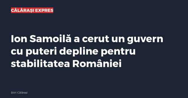 Ion Samoilă a cerut un guvern cu puteri depline pentru stabilitatea României
