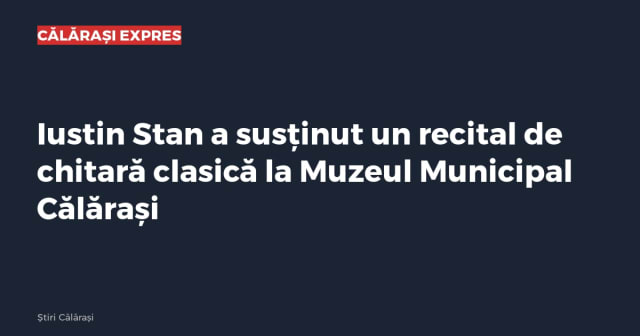 Iustin Stan a susținut un recital de chitară clasică la Muzeul Municipal Călărași