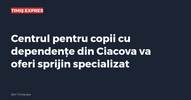 Centrul pentru copii cu dependențe din Ciacova va oferi sprijin specializat