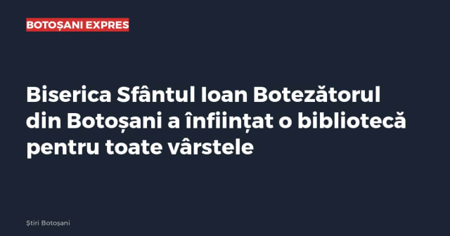 Biserica Sfântul Ioan Botezătorul din Botoșani a înființat o bibliotecă pentru toate vârstele