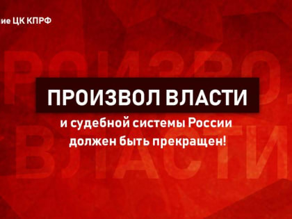 Произвол власти и судебной системы России должен быть прекращен! Заявление ЦК КПРФ