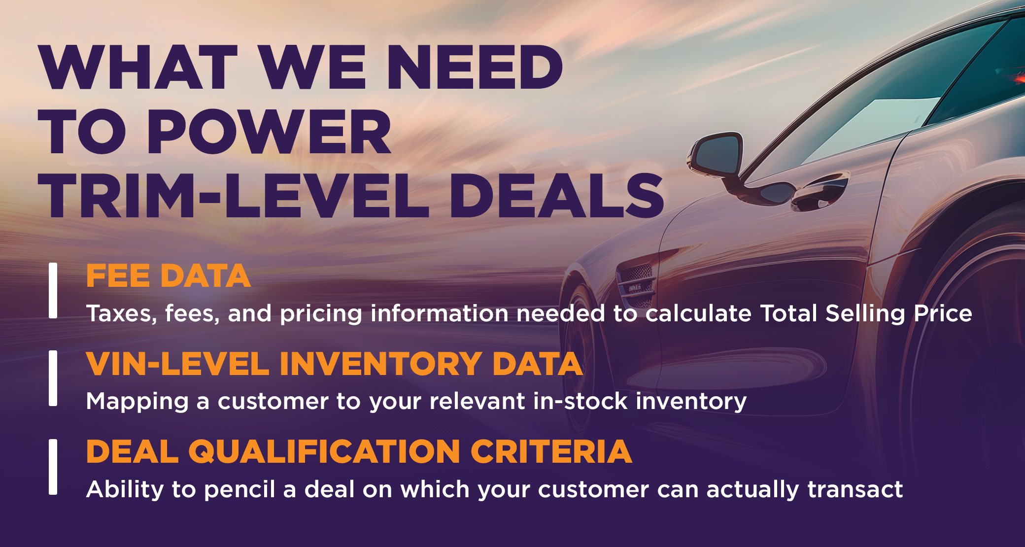 What We Need to Power Trim-Level Deals

Fee Data
Taxes, fees, and pricing information needed to calculate Total Selling Price

VIN-Level Inventory Data
Mapping a customer to your relevant in-stock inventory

Deal Qualification Criteria
Ability to pencil a deal on which your customer can actually transact