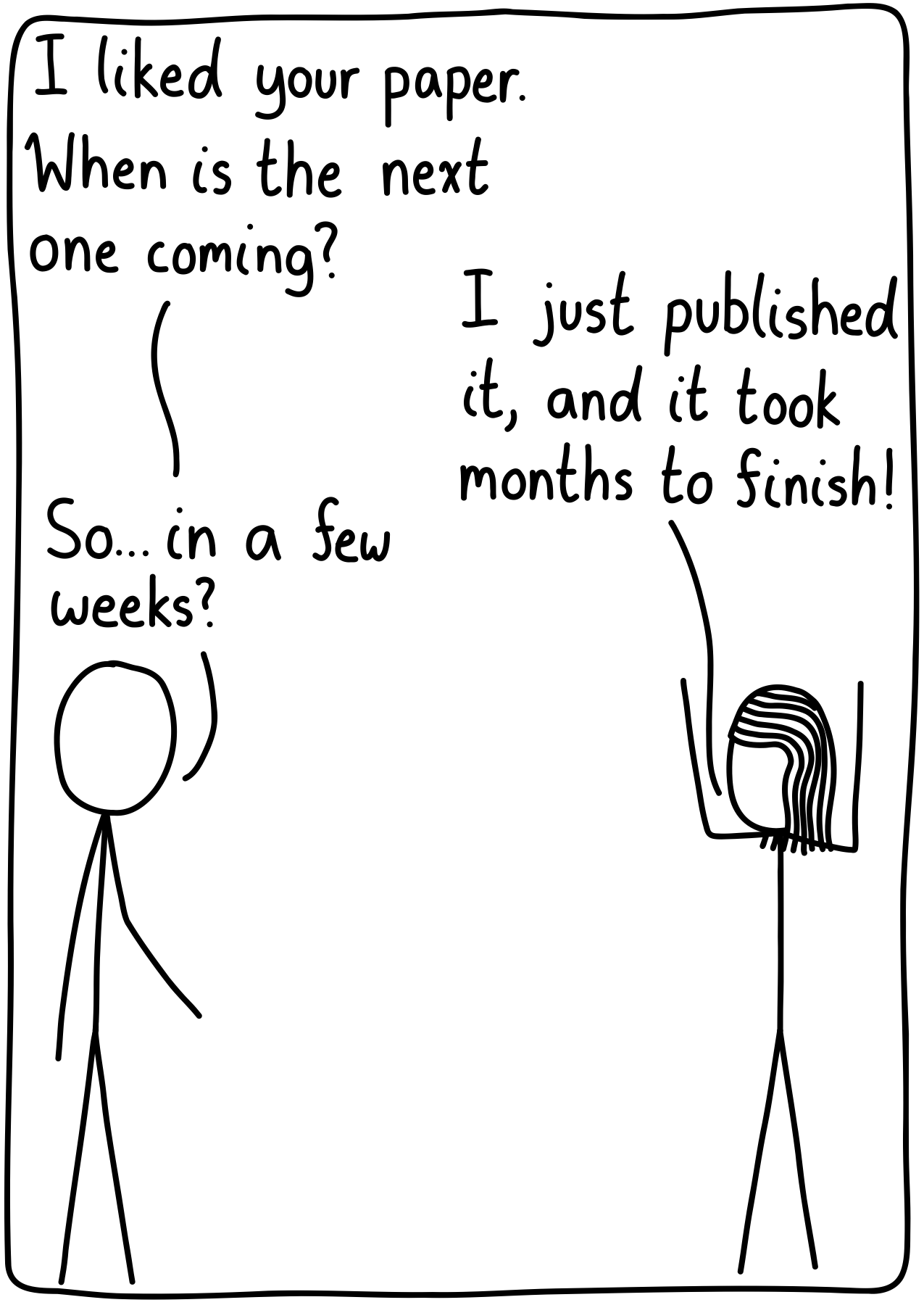 Scientist 1: "I liked your paper. When is the next one coming?" Scientist 2, throwing their hands in the air: "I just published it, and it took months to finish!" Scientist 1: "So...in a few weeks?"