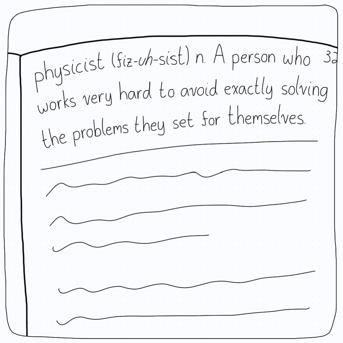 (Dictionary entry) Physicist: A person who works very hard to avoid exactly solving the problem they set for themselves.