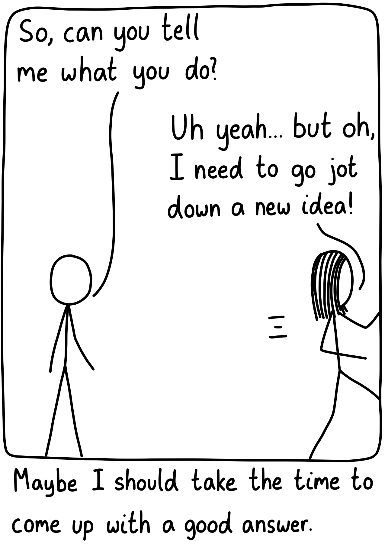 A friend asks their scientist friend, "So, can you tell me what you do?" The friend answers, "Uh yeah... but of, I need to go jot down a new idea!" She's leaving the frame. Caption: Maybe I should take the time to come up with a good answer.