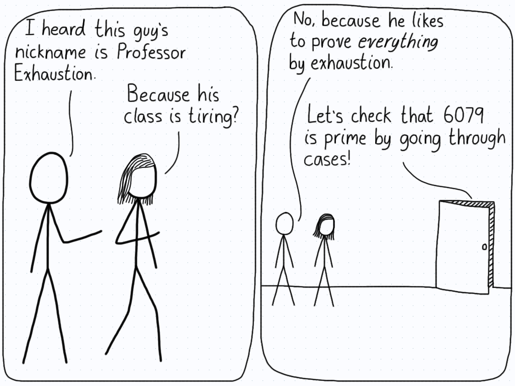 Student 1: "I heard this guy's nickname is Professor Exhaustion." Student 2: "Because his class if tiring?" S1: "No, because he likes to prove everything by exhaustion." (Door of classroom is ajar, in which the professor is speaking) "Let's check that 6079 is prime by going through cases!"