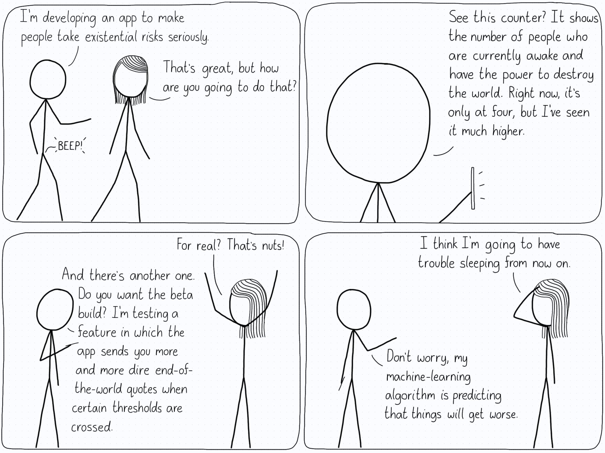 First panel. Person One: "I'm developing an app to make people take existential risks seriously." Person Two: "That's great, but how are you going to do that?" (A device beeps) Second panel. P1 with their phone out: "See this counter? It shows the number of people who are currently awake and have the power to destroy the world. Right now, it's only at four, but I've seen it much higher." Third panel. P2: "For real? That's nuts!" P1: "And there's another one. Do you want the beta build? I'm testing a feature in which the app sends you more and more dire end-of-the-world quotes when certain thresholds are crossed." Fourth panel. P2: "I think I'm going to have trouble sleeping from now on." P1: "Don't worry, my machine-learning algorithm is predicting that things will get worse."