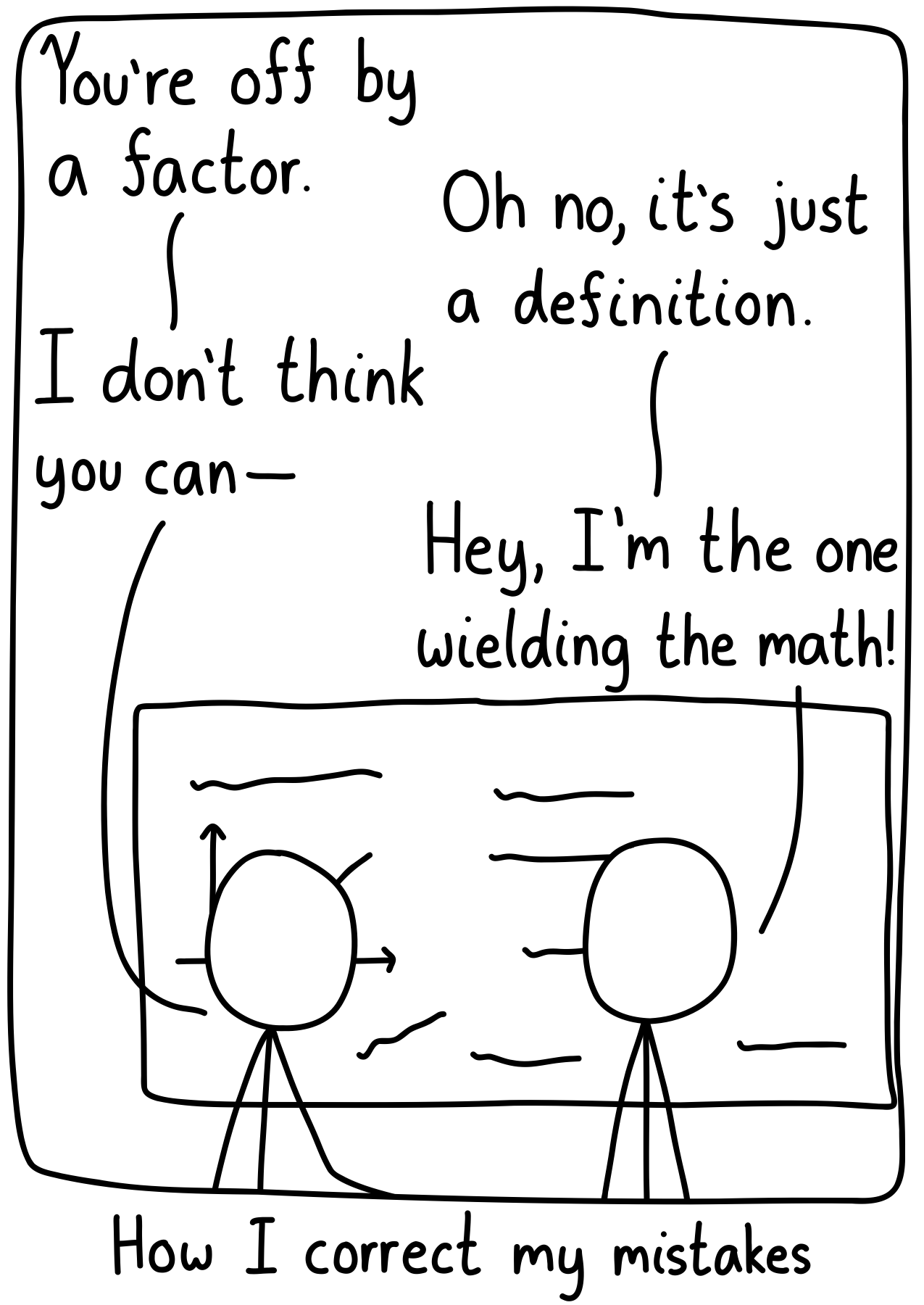 Two scientists peering at a blackboard. Scientist 1: "You're off by a factor." Scientist 2: "Oh no, it's just a definition." Scientist 1: "I don't think you can-" Scientist 2: "Hey, I'm the one wielding the math!" Caption: How I correct my mistakes.