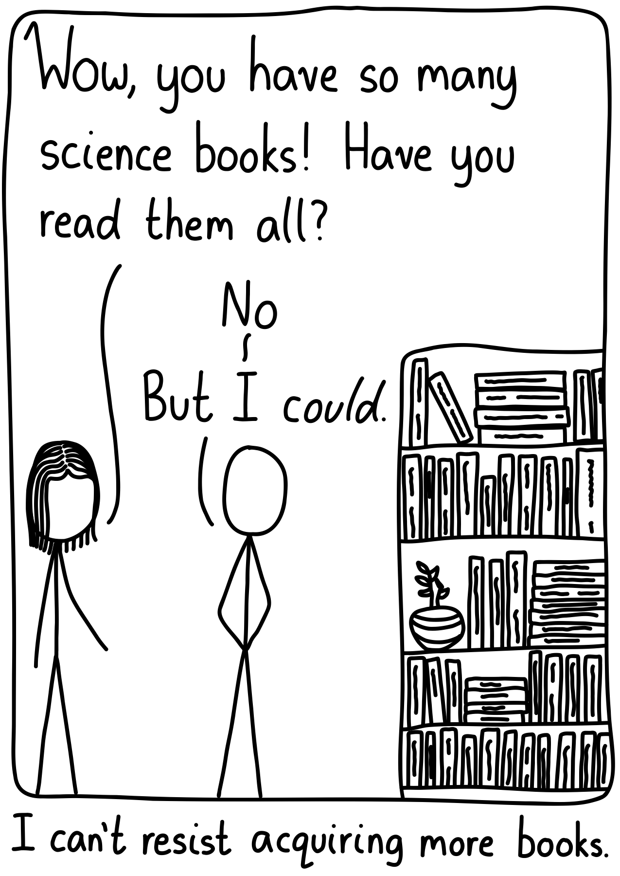 A man and a woman near the man's library. The woman asks, "Wow, you have so many science books! Have you read them all?" The man says, "No." (Pause) "But I *could*". Caption: I can't resist acquiring new books.