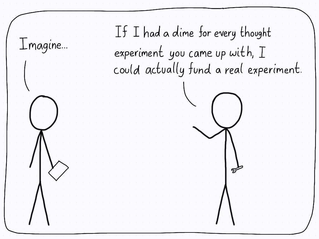 A theoretical physicist begins to explain their thought experiment, but is interrupted by an experimental physicist who says that they could fund an actual experiment if they got a dime for each thought experiment that was cooked up.