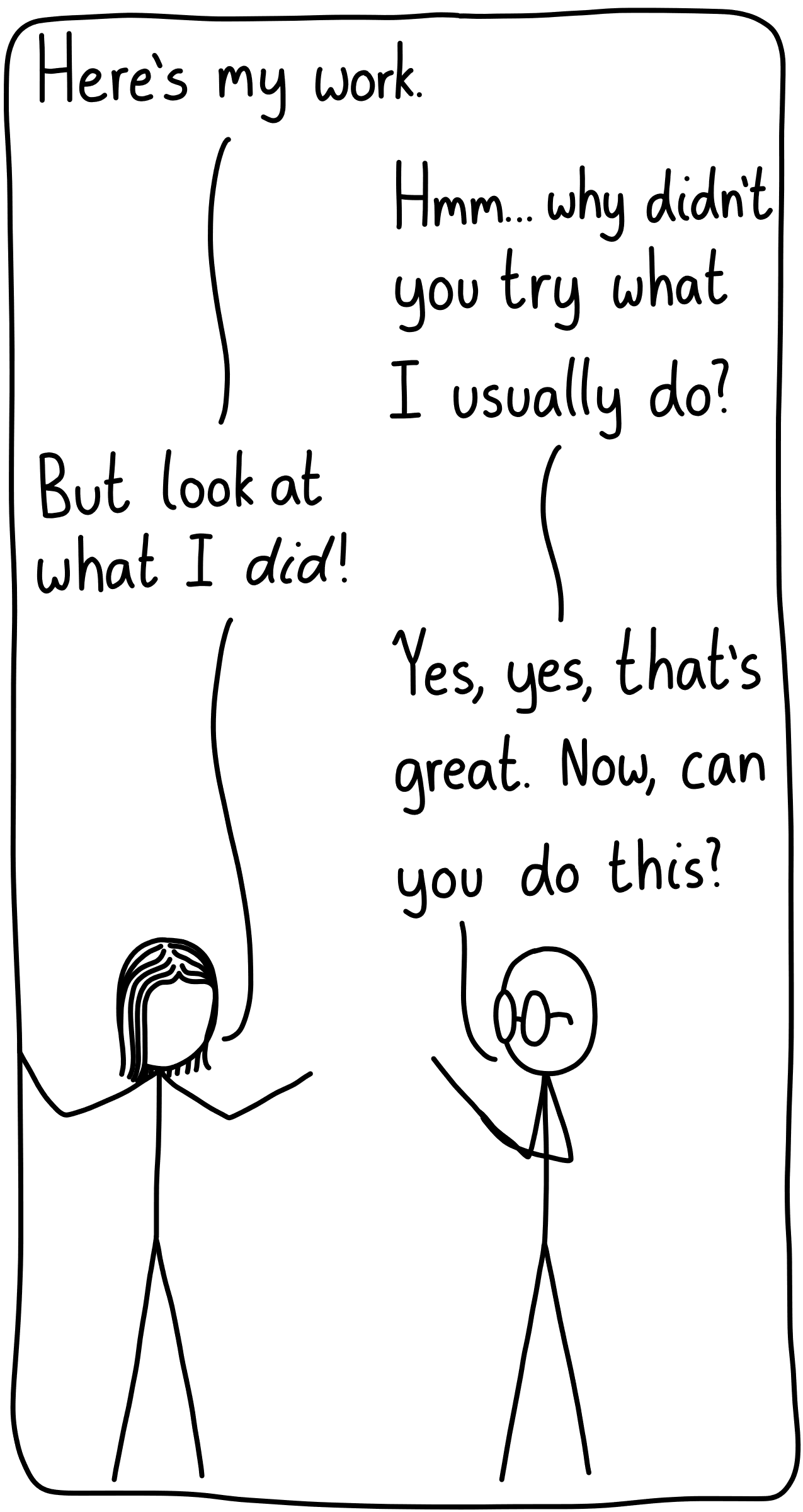 A graduate student is with their supervisor. Graduate student: "Here's my work." Supervisor: "Hmm...why didn't you try what I usually do?" Graduate student: "But look at what I *did*!" Supervisor: "Yes, yes, that's great. Now, can you do this?"