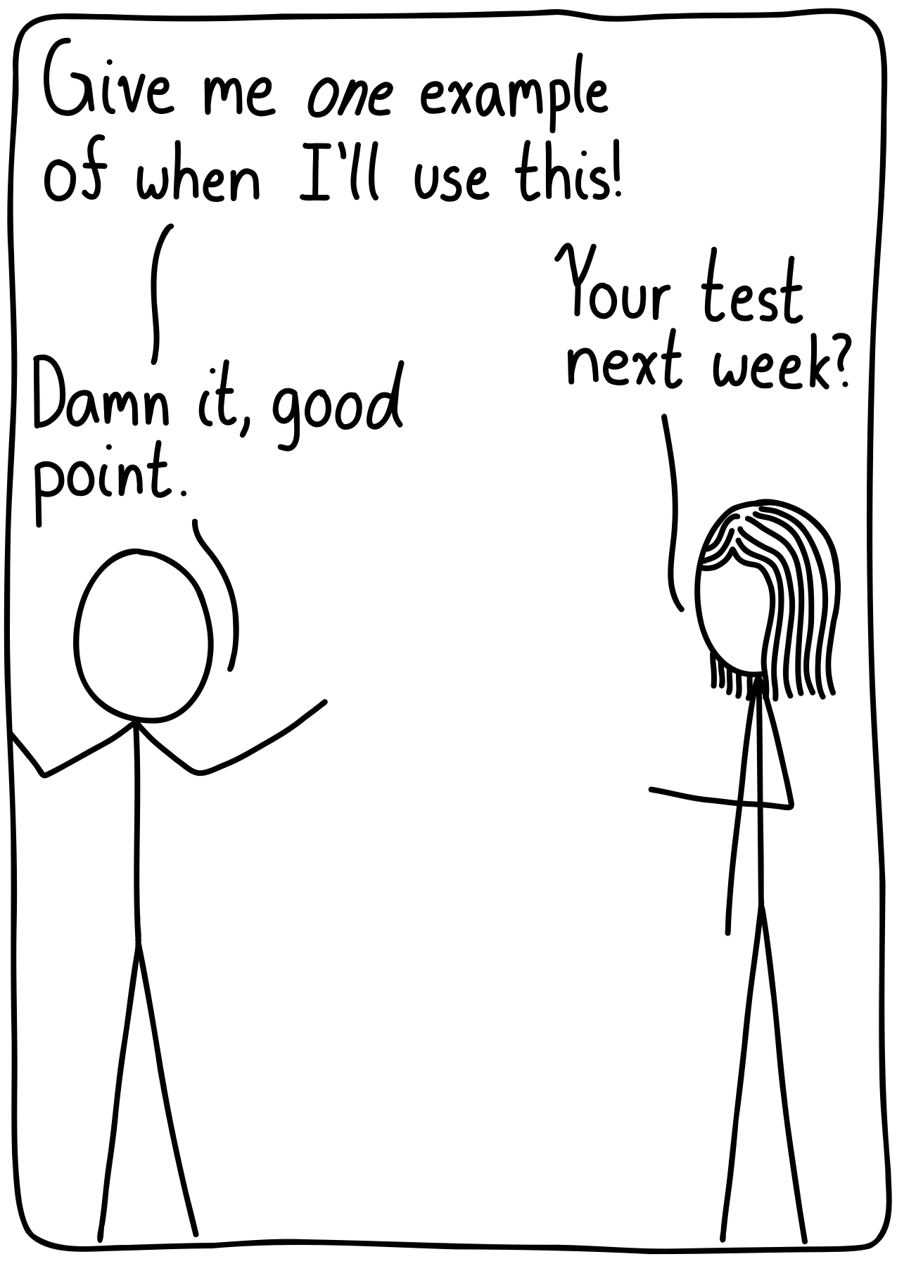 A student complaining to their teacher. Student: "Give me one example of when I'll use this!" Teacher: "Your test next week?" Student: "Damn it, good point."