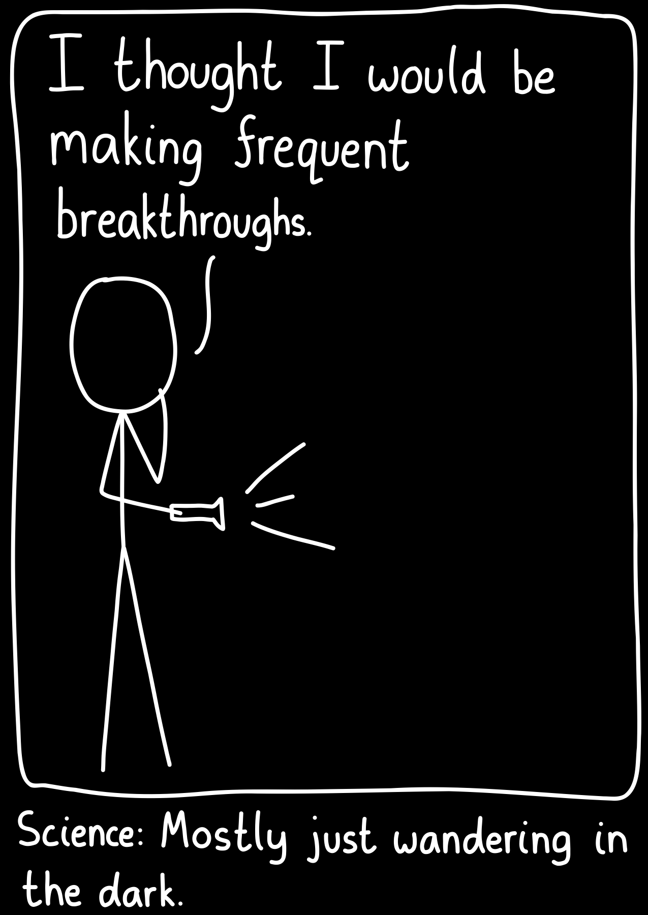 A scientist wanders in the dark with a flashlight and says, “I thought I would be making frequent breakthroughs.”. Caption: Science: Mostly just wandering in the dark.