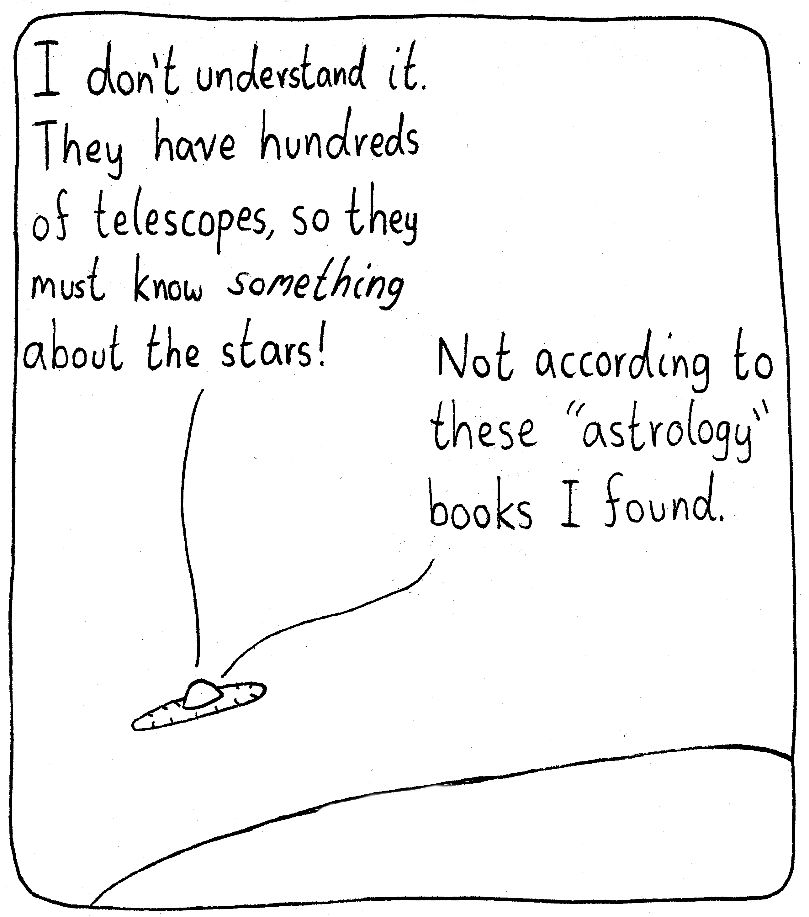 Two aliens are flying above a hill on Earth in a spaceship. The first one says, "I don't understand it. They have hundreds of telescopes, so they must know *something* about the stars!" The second replies, "Not according to these 'astrology' books I found."