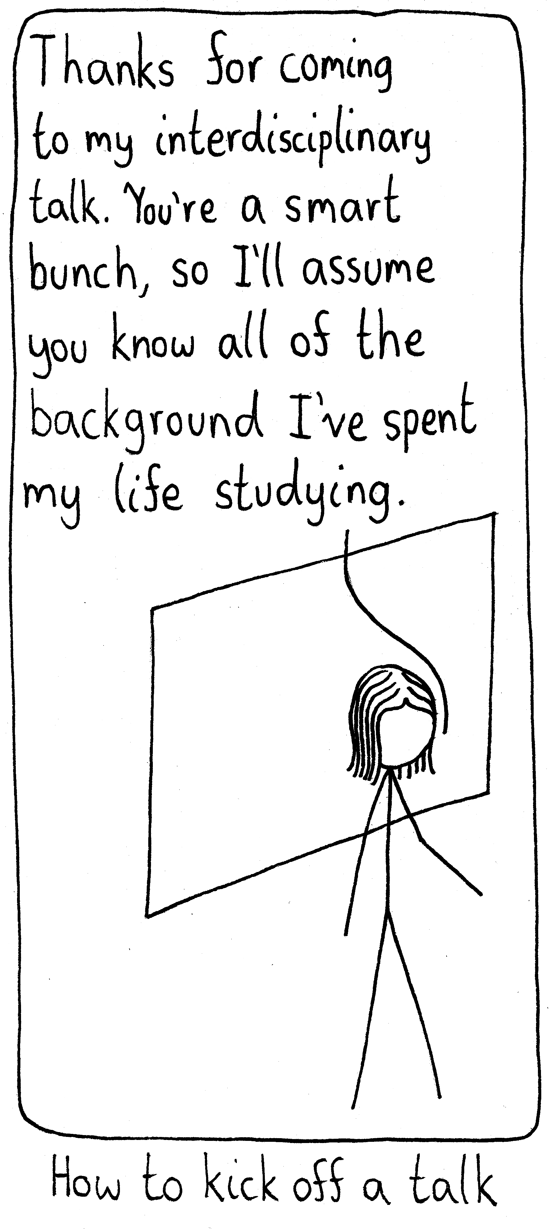 A scientist stands at the board about to begin her talk. She says, "Thanks for coming to my interdisciplinary talk. You're a smart bunch, so I'll assume you know all of the background I've spent my life studying." Caption: How to kick off a talk.
