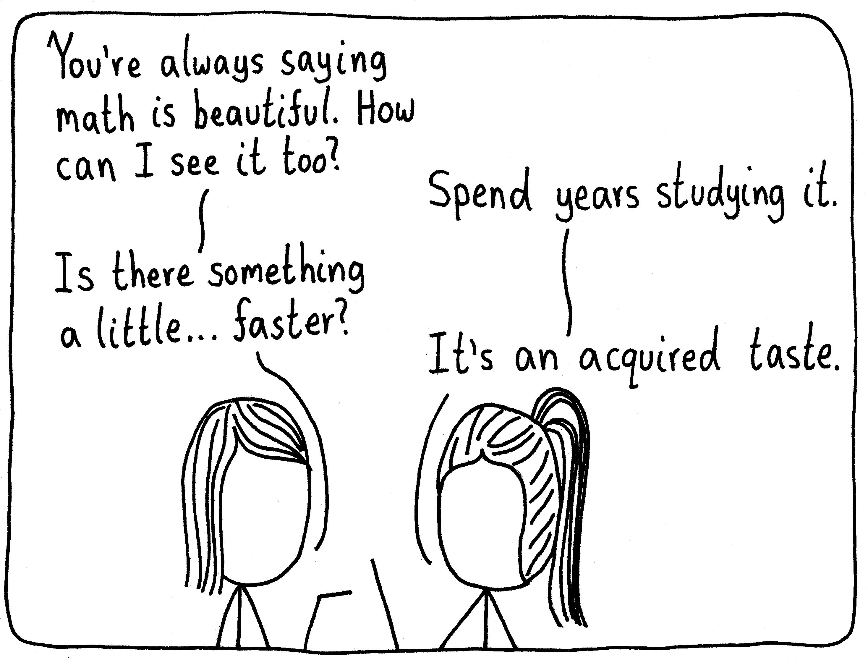 A mathematician and her friend are talking. Her friend says, "You're always saying math is beautiful. How can I see it too?" The mathematician lifts up a hand and says, "Spend years studying it." She says, "Is there something a little...faster?" The mathematician says, "It's an acquired taste."