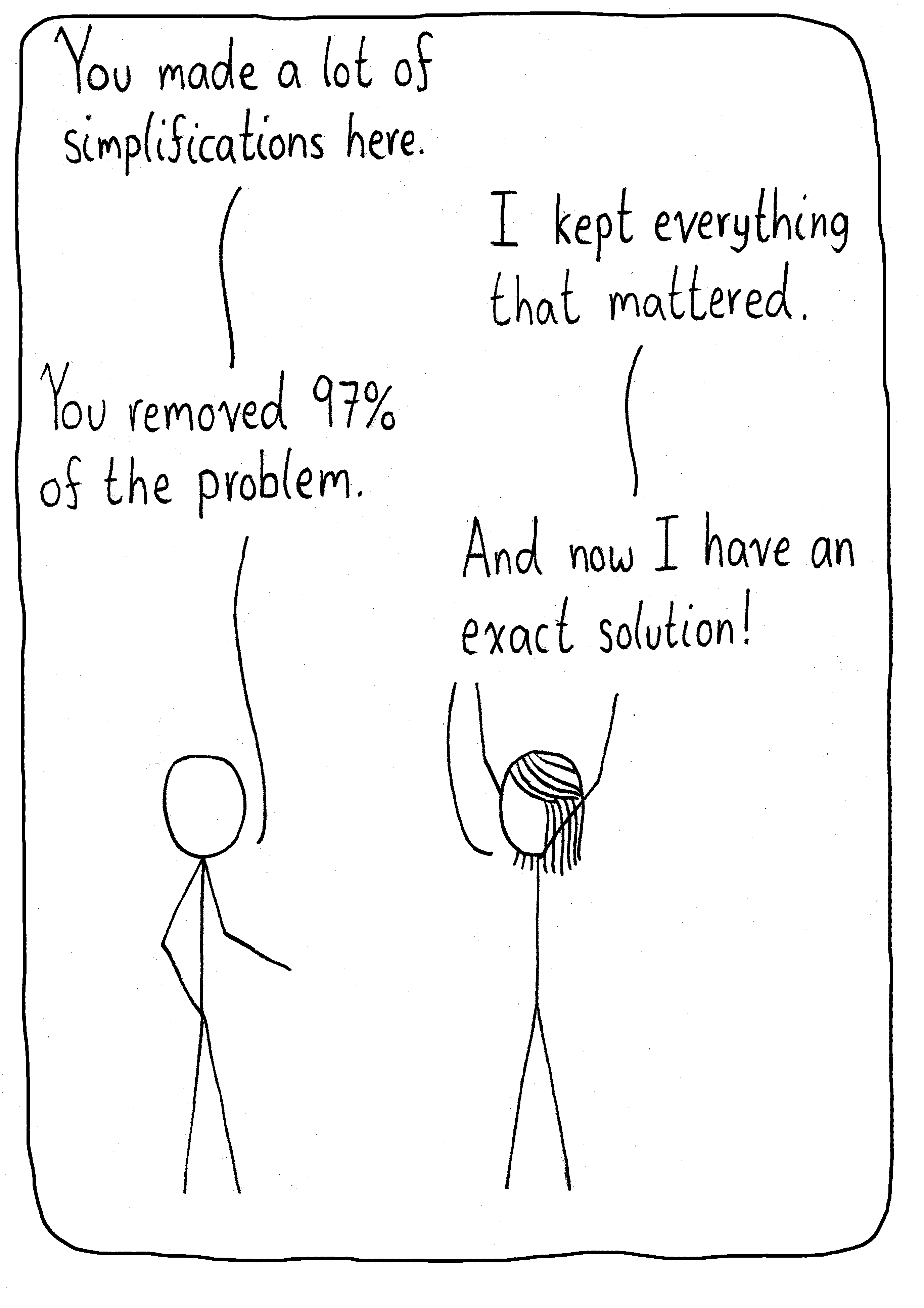 Two scientists are talking about a problem. The first says, "You made a lot of simplifications here." "I kept everything that mattered." "You removed 97% of the problem." The friend throws her arms in the air and says, "And now I have an exact solution!"