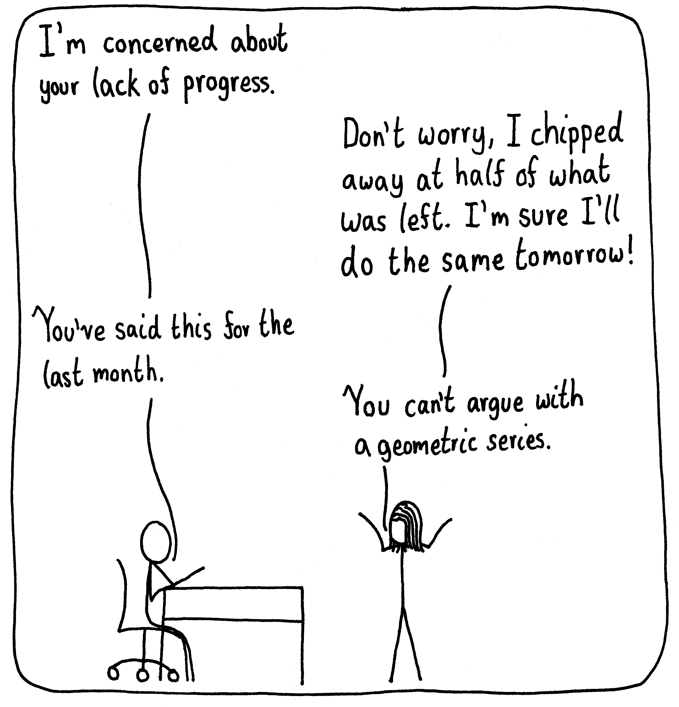 A manager sits at his desk in a meeting with his worker. He says, "I'm concerned about your lack of progress." She says, "Don't worry, I chipped away at half of what was left. I'm sur I'll do the same tomorrow." The manager responds, "You've said this for the last month." She shrugs and says, "You can't argue with a geometric series."