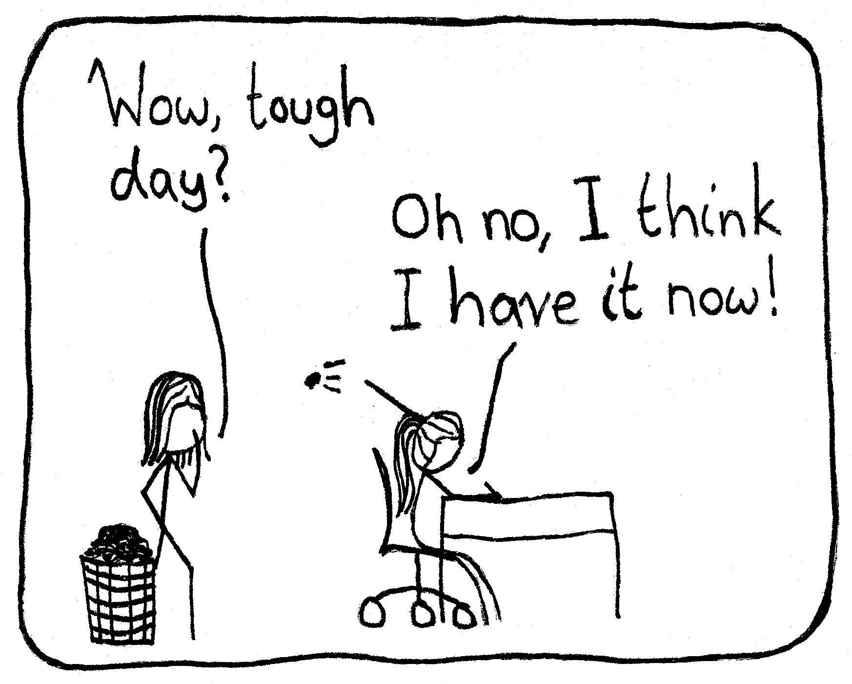 A scientist works at her desk with a huge pile of scrap paper in the waste bin behind her. Her friend walks in and asks, "Wow, tough day?" The scientist throws a new page behind her into the bin and answers, "Oh no, I think I have it now!"