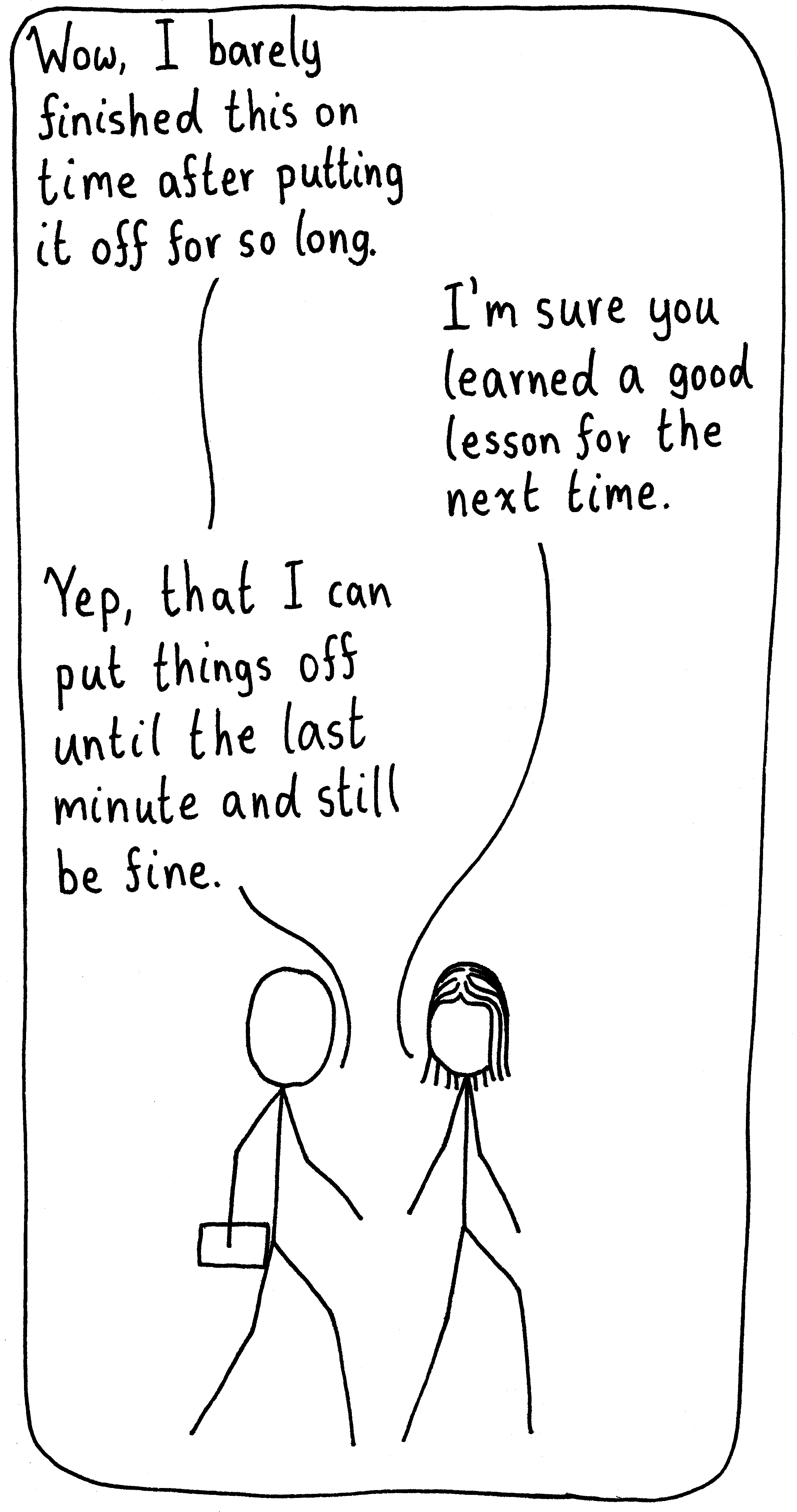 A person is walking with their friend while carrying a paper they just finished. He says, "Wow, I barely finished this on time after putting it off for so long." His friends says, "I'm sure you learned a good lesson for the next time." He answers, "Yep, that I can put things off until the last minute and still be fine."