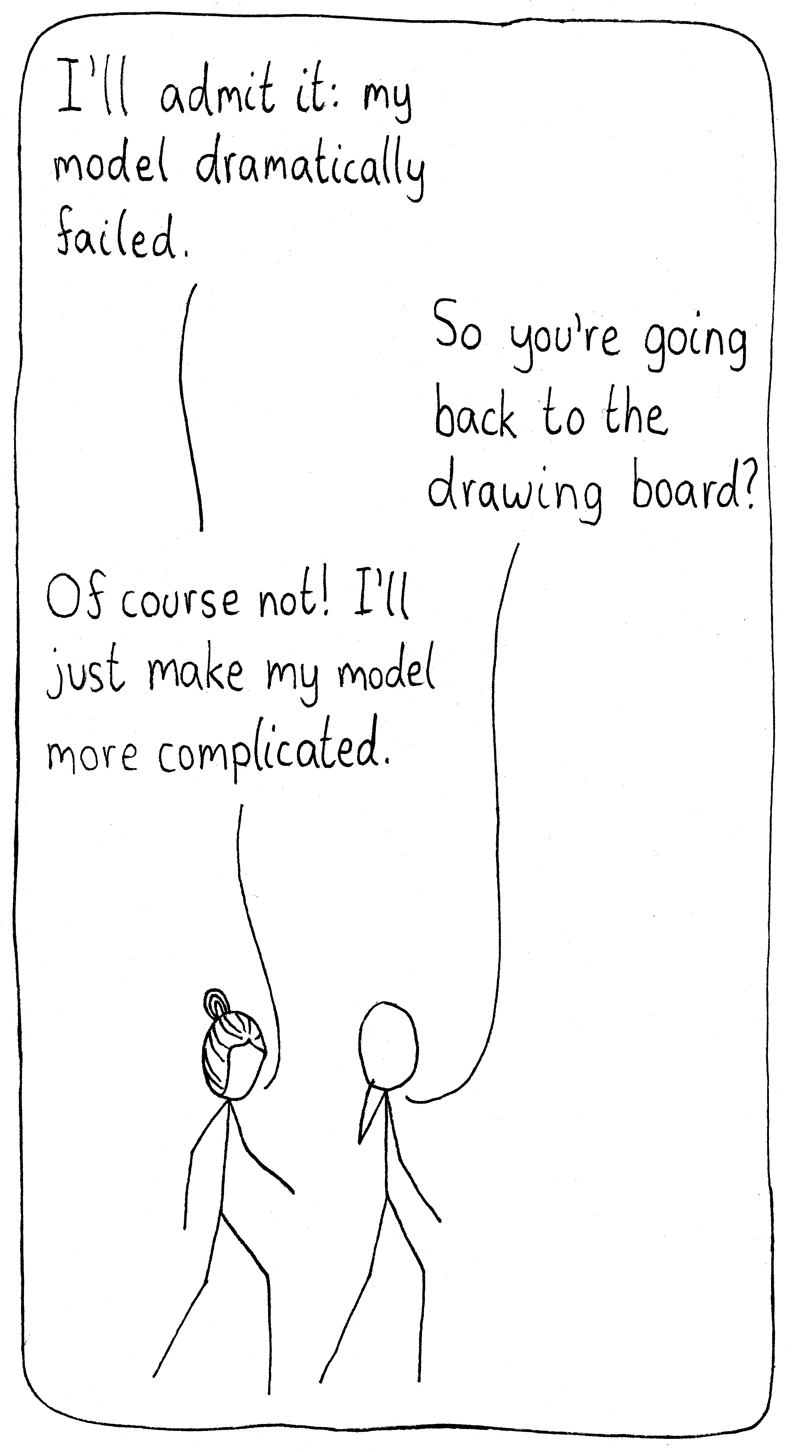 Two scientists are walking together. The first one says, "I'll admit it: my model failed dramatically." The friend says, "So you're going back to the drawing board?" She replies, "Of course not! I'll just make my model more complicated."