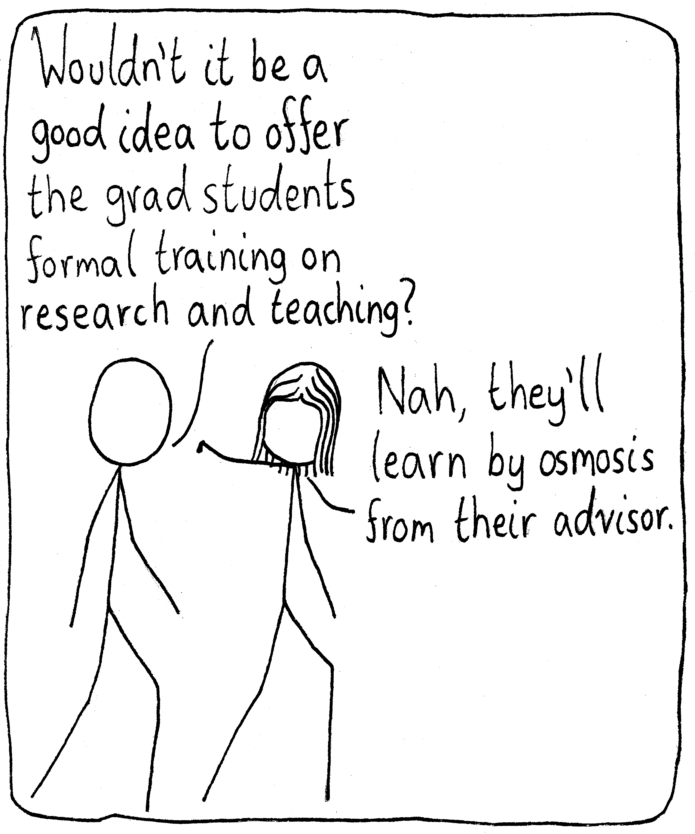 Two researchers walking together. The first says, "Wouldn't it be a good idea to offer the grad students formal training on research and teaching?" The other waves the concern away and says, "Nah, they'll learn by osmosis from their advisor."