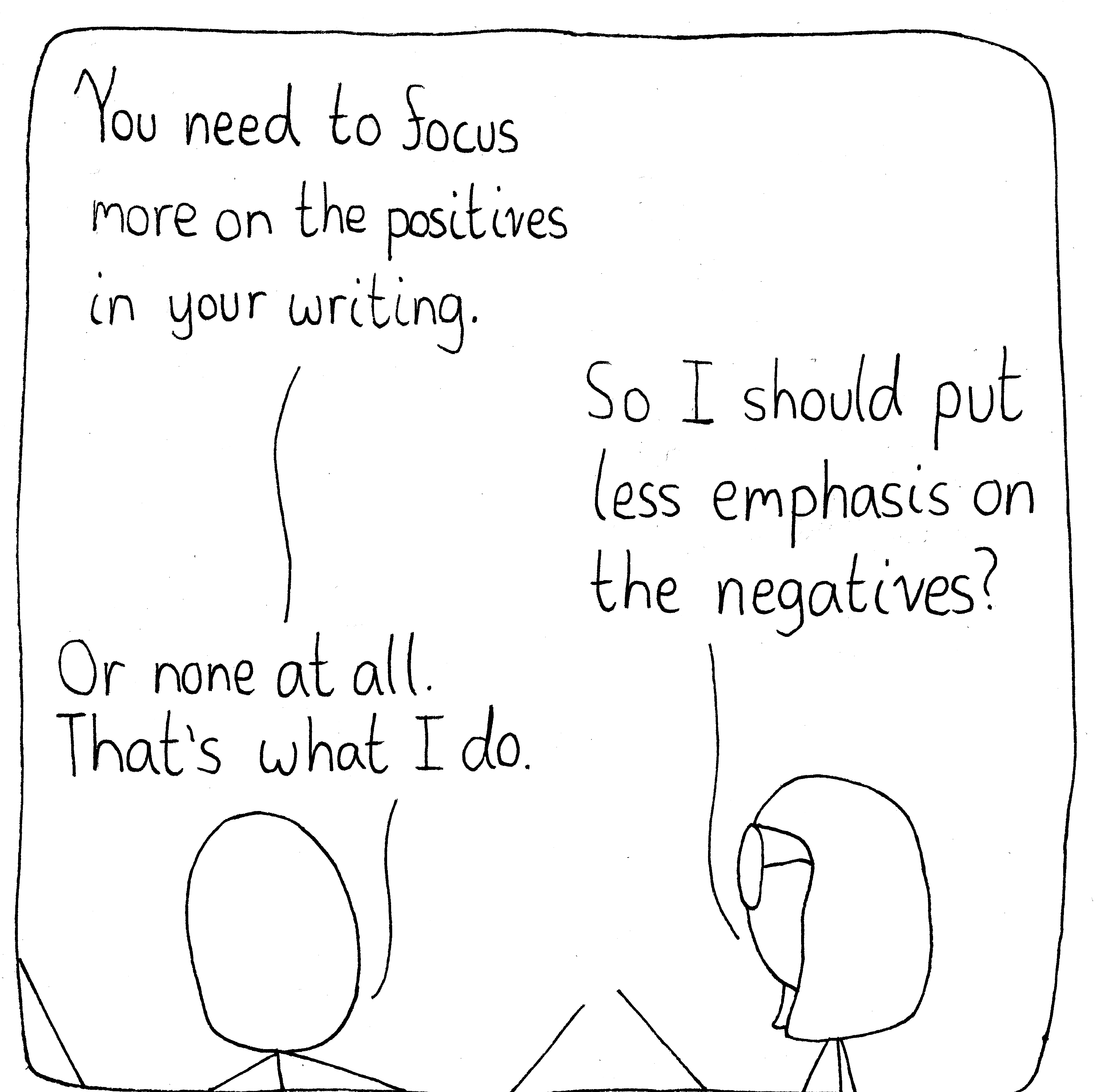 A mentor speaks with his student. He says, "You need to focus more on the positives in your writing." She says, "So I should put less emphasis on the negatives?" He answers while shrugging, "Or none at all. That's what I do."