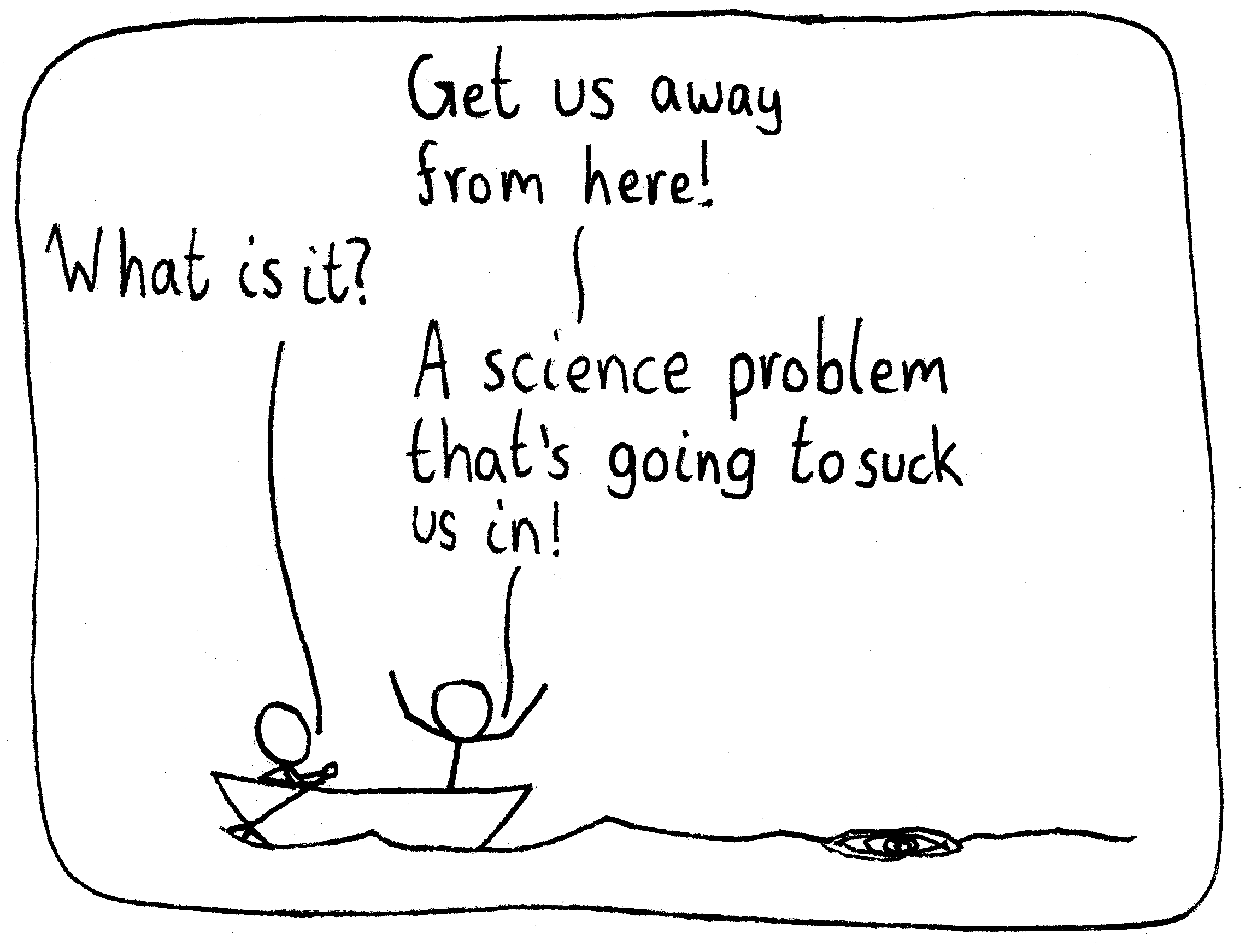 Two scientists are in a rowboat near a whirlpool. One of the scientist cries out, "Get us away from here!" "What is it?" "A science problem that's going to suck us in!"