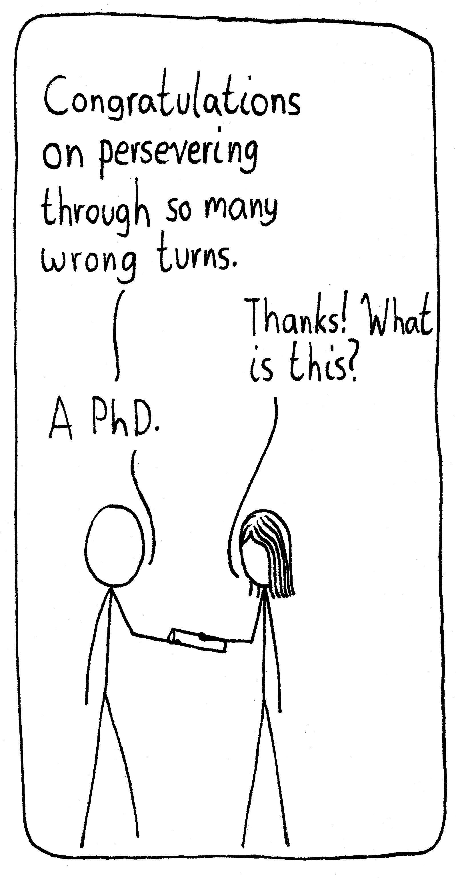 A supervisor hands their student a scroll and says, "Congratulations on persevering through so many wrong turns." The student says, "Thanks! What is this?" Supervisor: "A PhD."