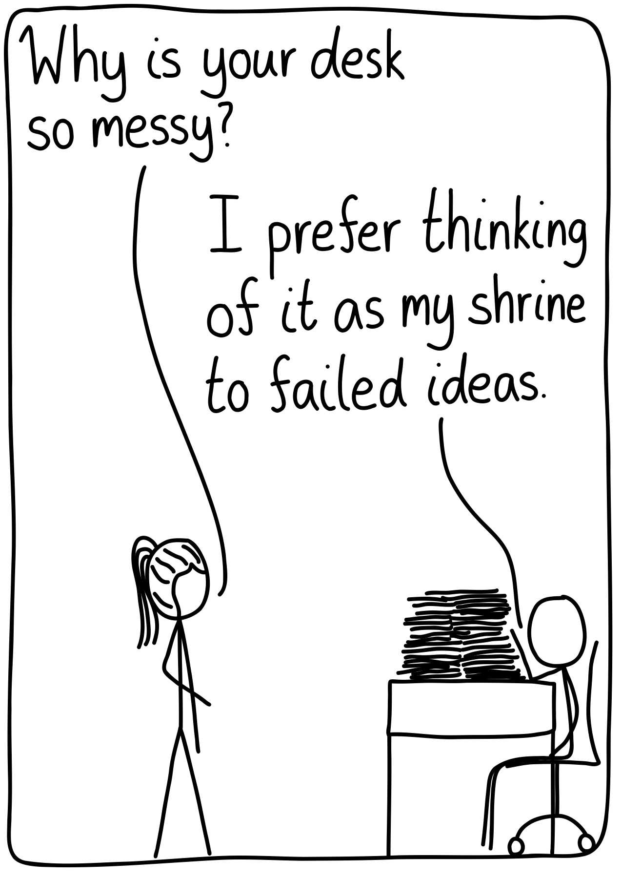 A scientist works at his desk and another asks him, "Why is your desk so messy?" He replies, "I prefer to think of it as my shrine to failed ideas."