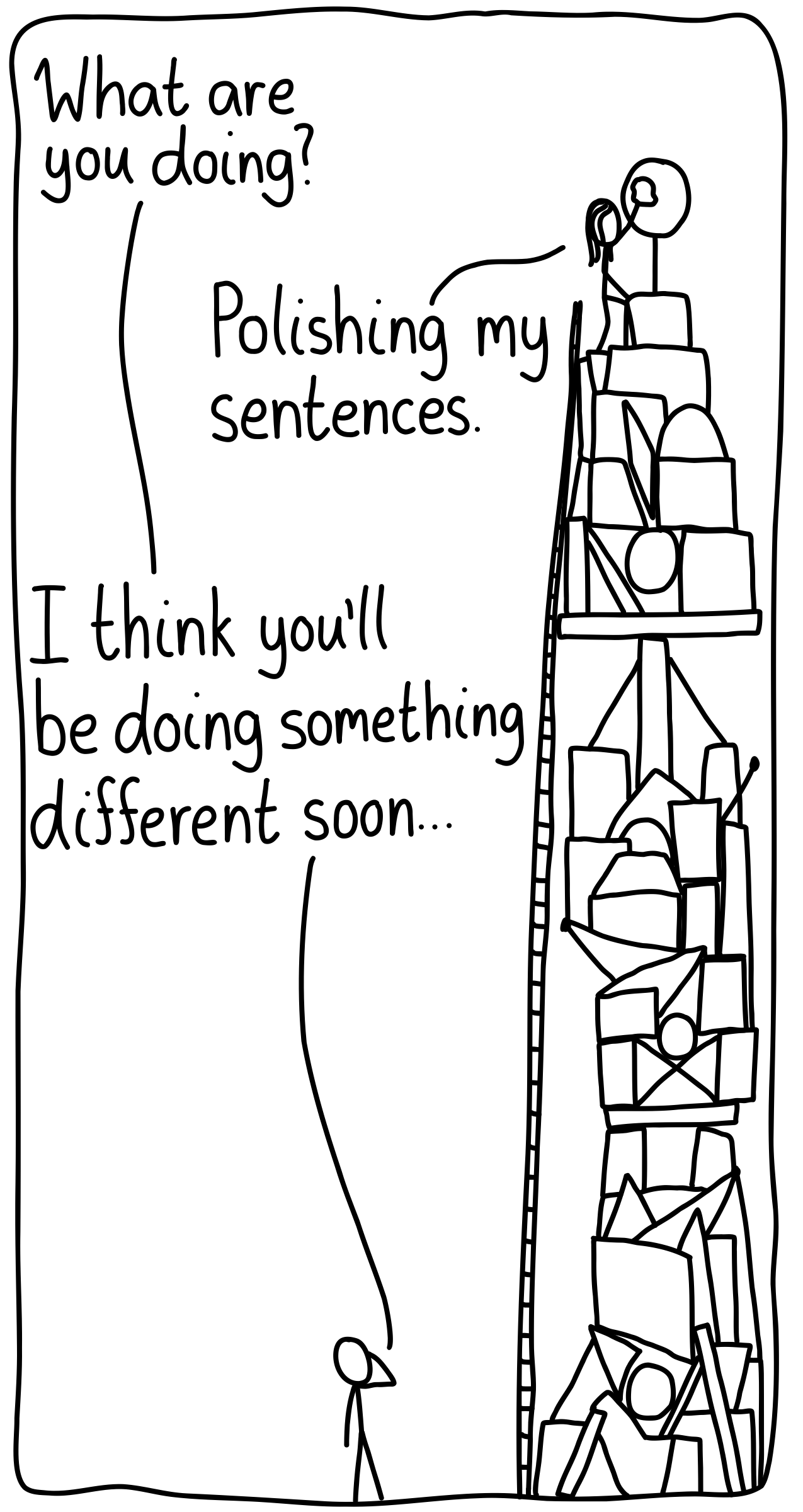 A friend checks up on their writer friend, who is busy building a massive structure of convoluted words. The friend looks up at his friend and asks, "What are you doing?" She replies, "Polishing my sentences." He then says, "I think you'll be doing something different soon..."
