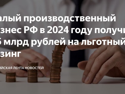 Корпорация МСП предоставит малому производственному бизнесу 4,5 млрд рублей льготного лизингового финансирования