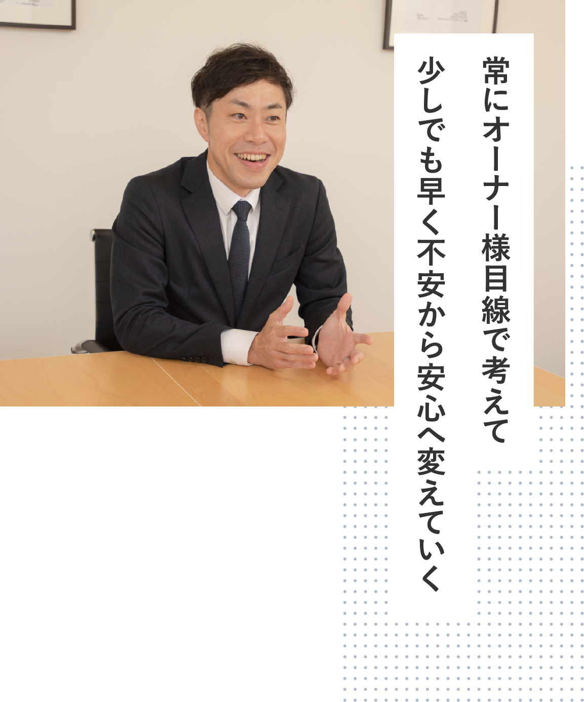 常にオーナー様目線で考えて少しでも早く不安から安心へ変えていく