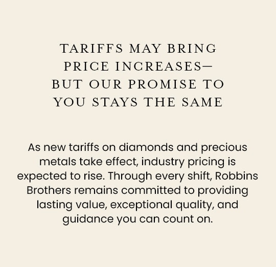 As new tariffs on diamonds and precious metals take effect, industry pricing is expected to rise. Through every shift, Robbins Brothers remains committed to providing lasting value, exceptional quality, and guidance you can count on