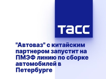 "Автоваз" с китайским партнером запустит на ПМЭФ линию по сборке автомобилей в Петербурге