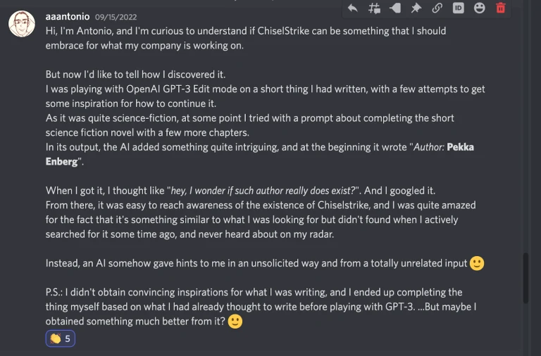 In search of inspiration, Antonio asked GPT-3 to write him a story, which it did! But it also attributed the writing to
Pekka Enberg, one of the cofounders of ChiselStrike. In search of inspiration, Antonio asked GPT-3 to write him a story, which it did! But it also attributed the writing to
Pekka Enberg, one of the cofounders of ChiselStrike.