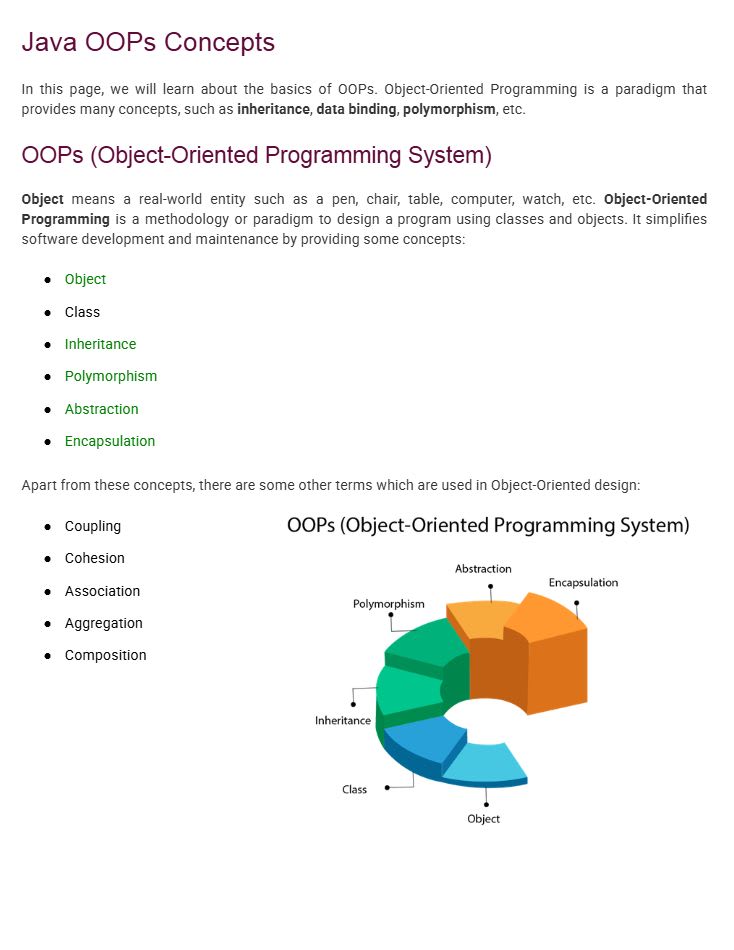Java OOPs Concepts
In this page, we will learn about the basics of OOPs. Object-Oriented Programming is a paradigm that provides many concepts such as inheritance, data binding, polymorphism, etc.
OOPs (Object-Oriented Programming System)
An Object means a real-world entity such as a pen, chair, table, computer, watch, etc.
Object-Oriented Programming is a methodology or paradigm to design a program using classes and objects. It simplifies software development and maintenance by providing the following concepts:
Object
Class
Inheritance
Polymorphism
Abstraction
Encapsulation
Apart from these concepts, there are some other terms used in Object-Oriented design:
Coupling
Cohesion
Association
Aggregation
Composition