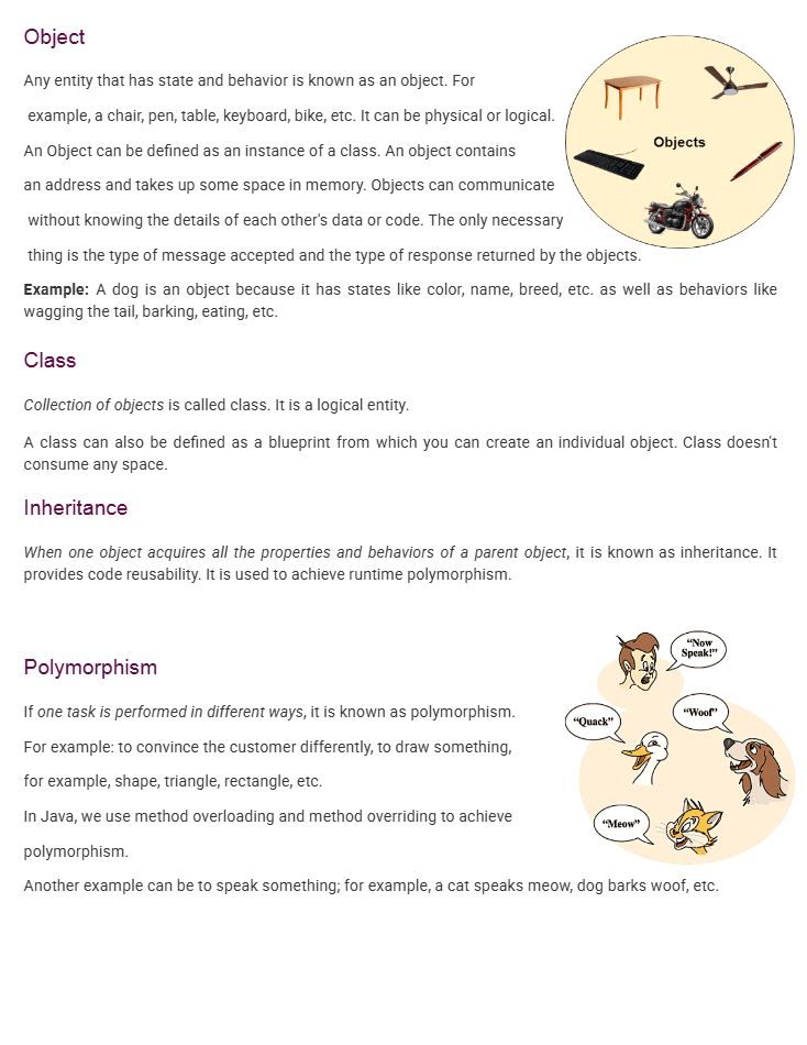 Object
Any entity that has state and behavior is known as an object.
For example: a chair, pen, table, keyboard, bike, etc. It can be physical or logical.
An object can be defined as an instance of a class. An object contains an address and takes up some space in memory.
Objects can communicate without knowing the details of each other's data or code. The only necessary thing is the type of message accepted and the type of response returned by the objects.
Example:
A dog is an object because it has states like color, name, breed, etc., and behaviors like wagging the tail, barking, eating, etc.
Class
A collection of objects is called a class. It is a logical entity.
A class can also be defined as a blueprint from which you can create individual objects. A class does not consume memory space.
Inheritance
When one object acquires all the properties and behaviors of a parent object, it is known as inheritance.
It provides code reusability and is used to achieve runtime polymorphism.
Polymorphism
If one task is performed in different ways, it is known as polymorphism.
For example:
To convince the customer differently
To draw different shapes such as triangle, rectangle, etc.
In Java, we use method overloading and method overriding to achieve polymorphism.
Another example:
A cat speaks “meow,” a dog barks “woof,” etc.