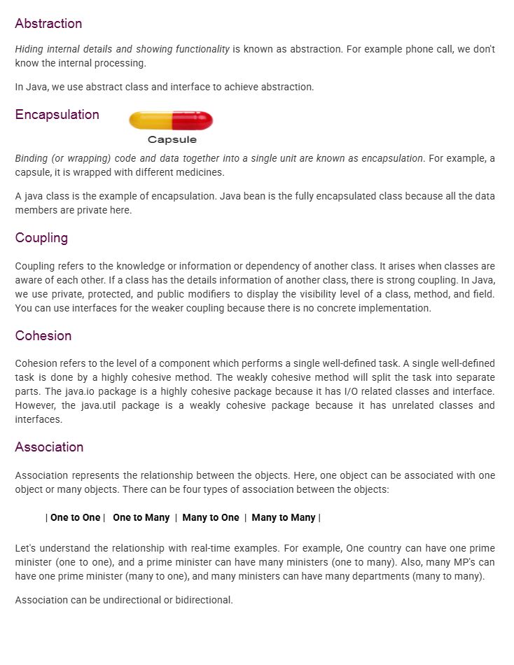 Abstraction
Hiding internal details and showing only functionality is known as abstraction.
For example, when making a phone call, we do not know the internal processing.
In Java, we use abstract classes and interfaces to achieve abstraction.
Encapsulation
Binding or wrapping code and data together into a single unit is known as encapsulation.
For example, a capsule contains different medicines wrapped together.
A Java class is an example of encapsulation.
A Java Bean is a fully encapsulated class because all the data members are private.
Coupling
Coupling refers to the knowledge, dependency, or information of one class about another class.
If a class has detailed information about another class, it is called strong coupling.
In Java, we use private, protected, and public access modifiers to define visibility levels.
Interfaces help achieve weaker coupling because they do not provide concrete implementation.
Cohesion
Cohesion refers to the level at which a component performs a single well-defined task.
A highly cohesive method performs a single task efficiently.
A weakly cohesive method splits tasks into separate parts.
Example:
java.io package is highly cohesive because it contains I/O-related classes.
java.util package is weakly cohesive because it contains unrelated classes.
Association
Association represents the relationship between objects.
One object can be associated with one or many objects.
Types of association:
One to One
One to Many
Many to One
Many to Many
Example:
One country has one Prime Minister (One to One).
A Prime Minister has many ministers (One to Many).
Many MPs have one Prime Minister (Many to One).
Many ministers manage many departments (Many to Many).
Association can be unidirectional or bidirectional.