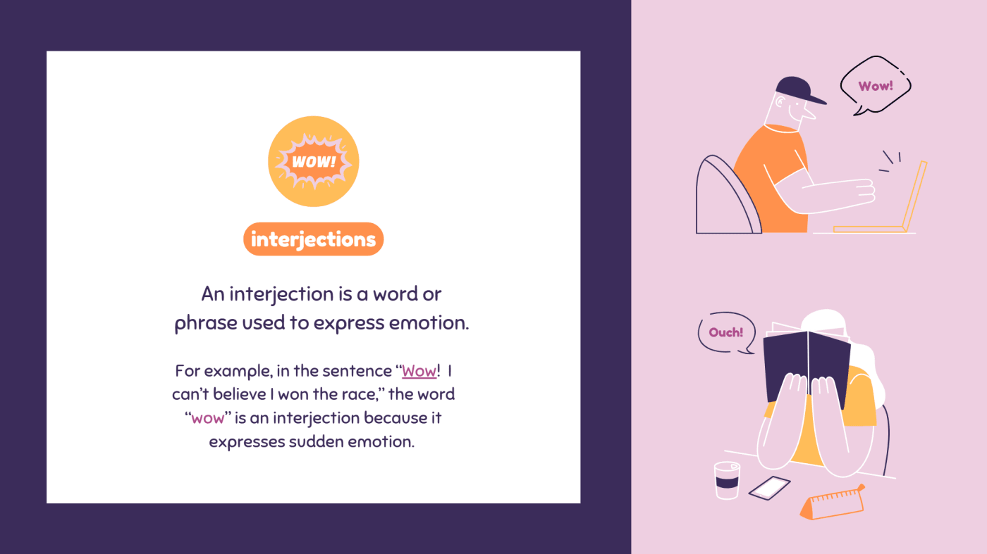 An interjection is a word or phrase used to express emotion.
For example, in the sentence “Wow! I can’t believe I won the race,” the word “wow” is an interjection because it expresses sudden emotion.
