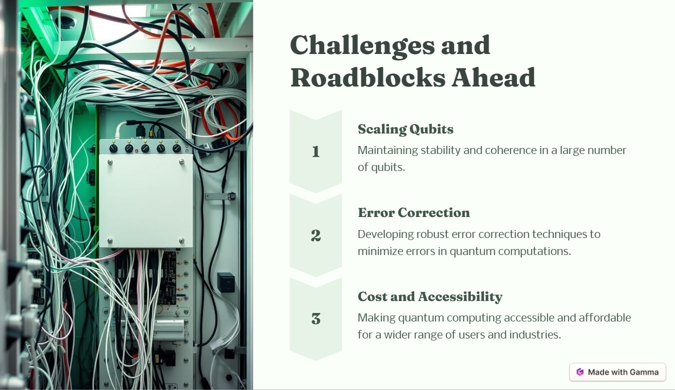 Scaling Qubits. Maintaining stability and coherence in a large number of qubits. Error Correction. Developing robust error correction techniques to minimize errors in quantum computations. Cost and Accessibility. Making quantum computing accessible and affordable for a wider range of users and industries.