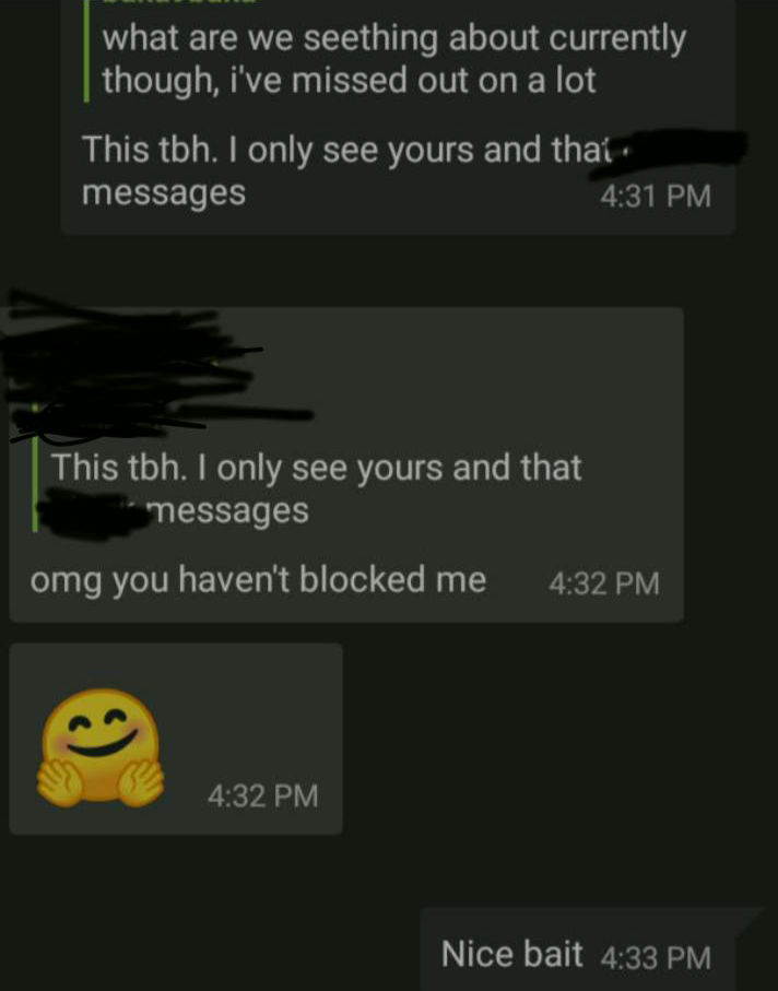  T: What are we seething about currently though? I have missed quite a lot. Me: This! I only see yours and that {censored username} messages. T: OMG. You haven't blocked me. 🤗 Me: Nice bait. Me: Now make a list if anyone else says it. Even though it has happened many times [before]. T: The active users left after your announcements though Me: What? Where did all go? I think {censored nickname} is still lurking. Me: What is that... Well I am going to stay in $group_nick_unity just because of you and A Me: I don't want more mental... T: 😊 A: welcome back comrade Me: Thank you comrade. But I feel like nobody is smart enough to take my throne. T: yup nothing ever comes close cutie 😊 Me: So I have decided to take back my throne as &qout;Supreme Leader&qout; of [grp_nck_communism].T: haha now get back to arguing, i missed you. don't forget to take your meds. Me: I haven't taken any yet.