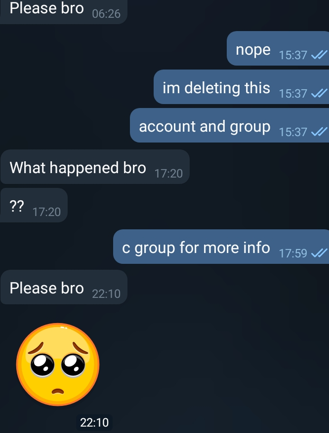 She: Please Bro Me: Nope I am deleting this account and group. She: What happened bro ?? Me: C group for more info. She: Please bro :crying-emoji: Me: No reply