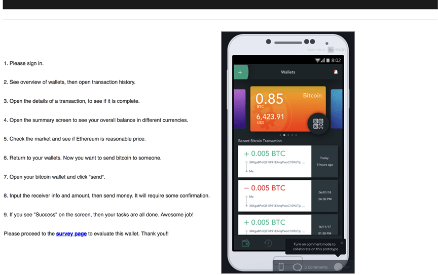 Screenshot of the test screen, with instructions on the left and the prototype of the cryptocurrency application on the right.
Task Instructions:
1. Please sign in.
2. See overview of wallets, then open transaction history.
3. Open the details of a transaction, to see if it is complete.
4. Open the summary screen to see your overall balance in different currencies.
5. Check the market to see if Ethereum is reasonable price.
6. Return to your wallets. Now you want to send Bitcoin to someone.
7. Open your wallet and click "send."
8. Input the receiver info and amount, then send money. It will require some confirmation.
9. If you see "Success" on the screen, then your tasks are all done. Awesome job!
Please proceed to the survey page to evaluate this wallet. Thank you!