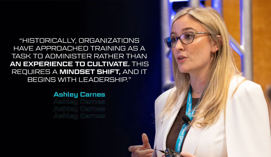 “Historically, organizations have approached training as a task to administer rather than an experience to cultivate. This requires a mindset shift, and it begins with leadership.” -Ashley Carnes | Impact Optimize