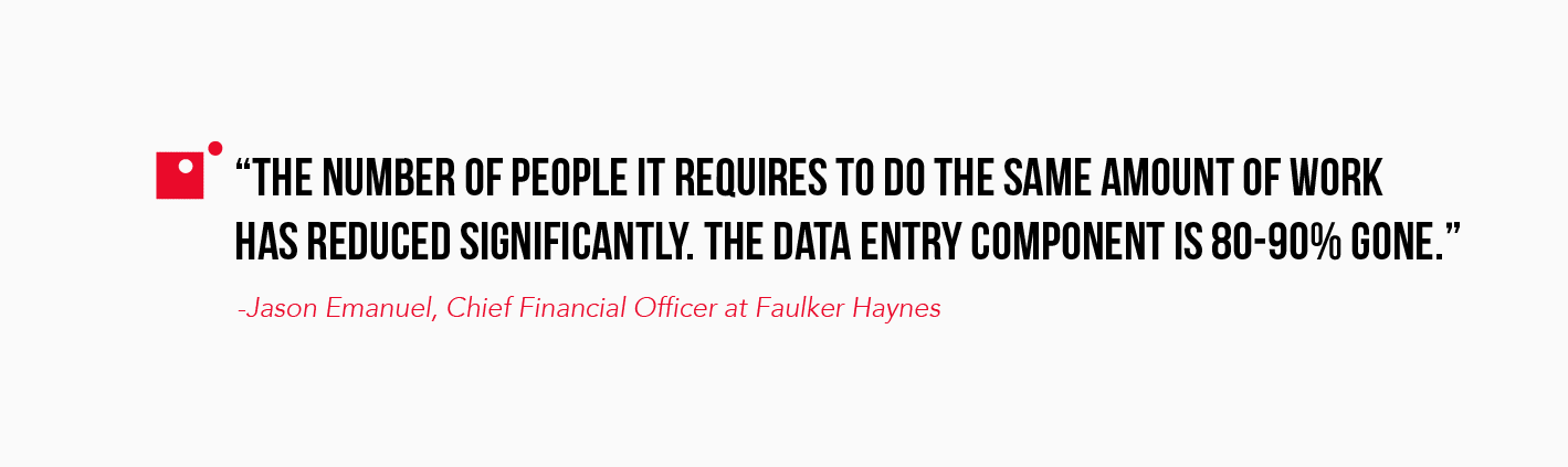 "The number of people it requires to do the same amount of work has reduced significantly. The data entry component is 80-90% gone." -Jason Emanuel, CFO at Faulker Haynes