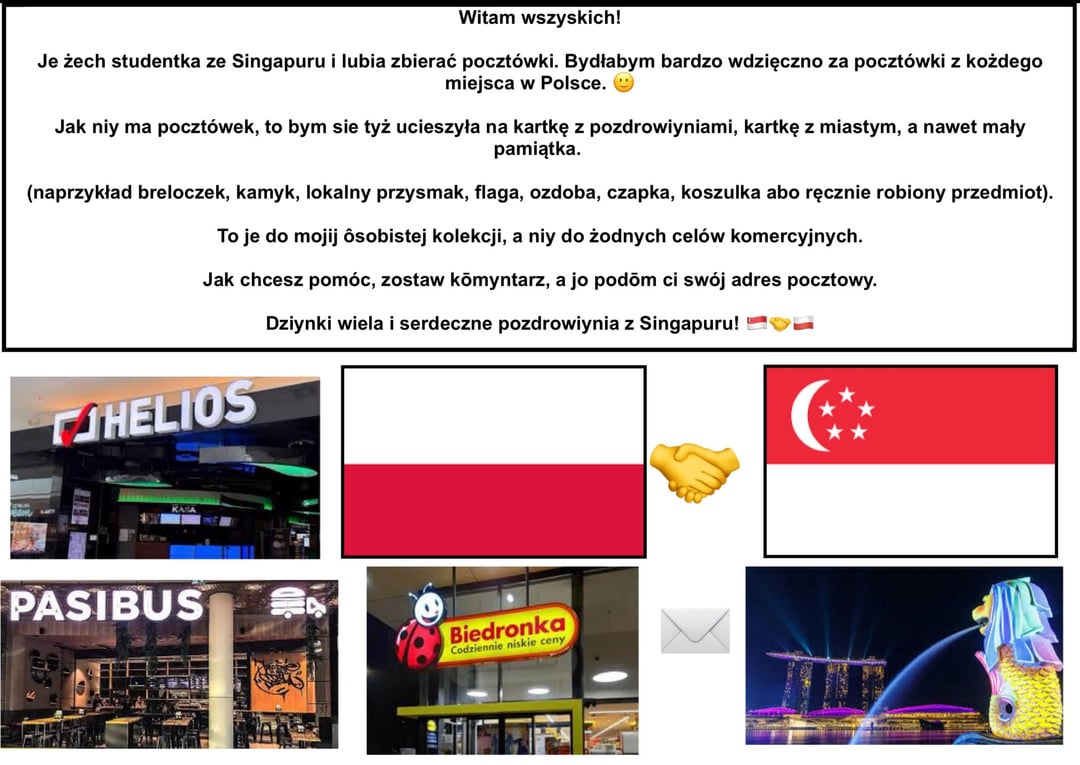 Witam wszystkich! Jestem studentem z Singapuru i uwielbiam kolekcjonować pocztówki. Bardzo chciałbym otrzymać pocztówki z dowolnego miejsca w Polsce 🙂. Czy ktoś może mi wysłać?