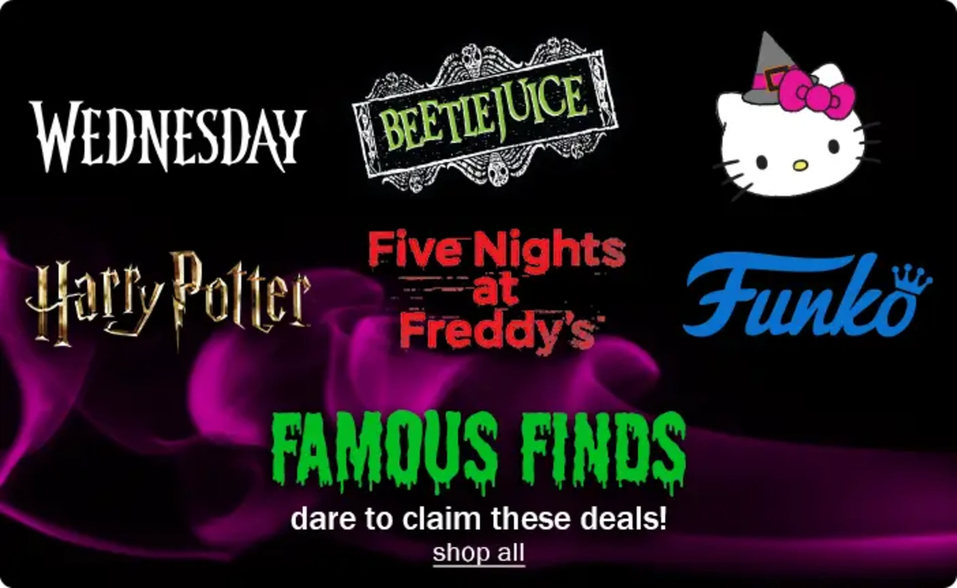 Wednesday. BeetleJuice. Hello Kitty. Harry Potter. Five Nights at Freddy's. Funko. Famous Finds. Dare to claim these deals! Shop All.