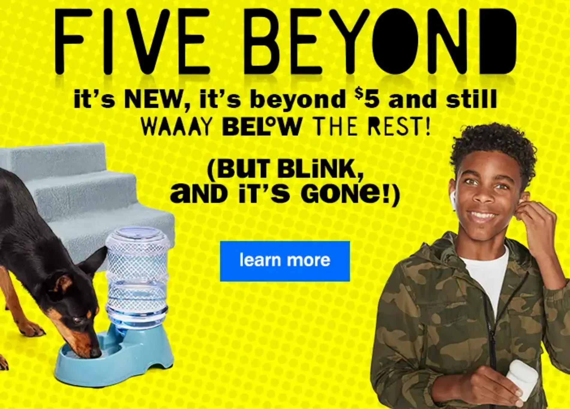 Five Beyond. It's New, It's Beyond $5 and Still WAAAY Below The Rest! (But Blink, and It's Gone!). Learn More.