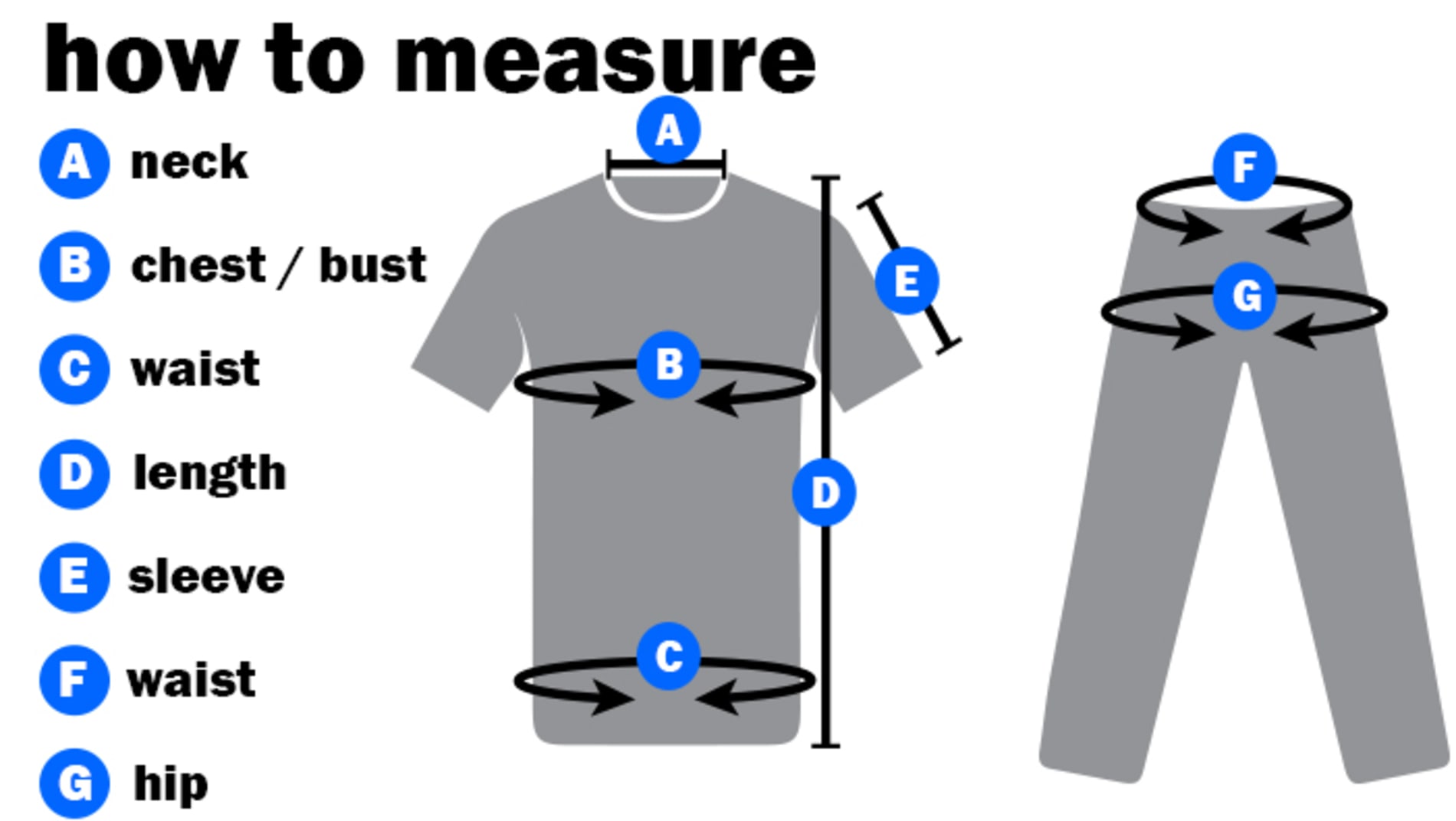 How to Measure: Around the neck, Around the chest, Around the waist, Down the length of your torso, Down from your shoulder to your elbow, around your waist and around your hips.